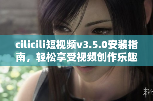 cilicili短視頻v3.5.0安裝指南，輕松享受視頻創(chuàng)作樂趣