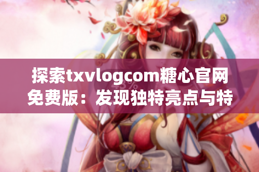 探索txvlogcom糖心官網(wǎng)免費版：發(fā)現(xiàn)獨特亮點與特色
