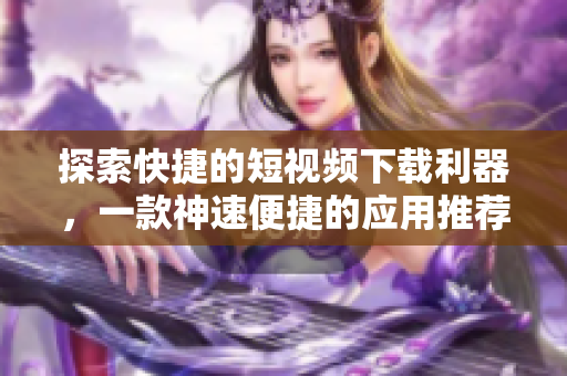 探索快捷的短視頻下載利器，一款神速便捷的應(yīng)用推薦
