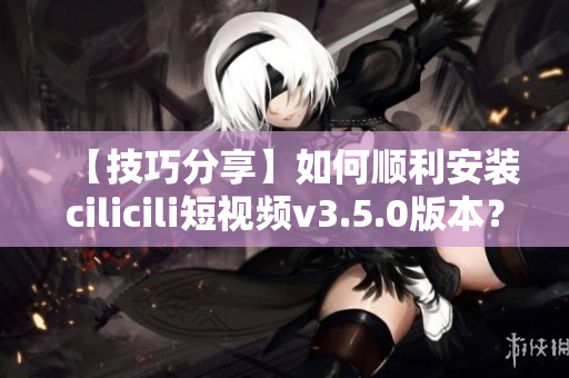 【技巧分享】如何順利安裝cilicili短視頻v3.5.0版本？