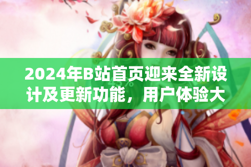 2024年B站首頁迎來全新設(shè)計(jì)及更新功能，用戶體驗(yàn)大幅提升