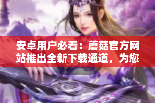 安卓用戶必看：蘑菇官方網(wǎng)站推出全新下載通道，為您提供更便捷的下載方式