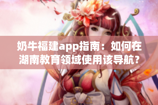 奶牛福建app指南：如何在湖南教育領(lǐng)域使用該導(dǎo)航？