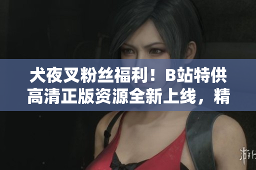 犬夜叉粉絲福利！B站特供高清正版資源全新上線，精彩內(nèi)容不容錯過