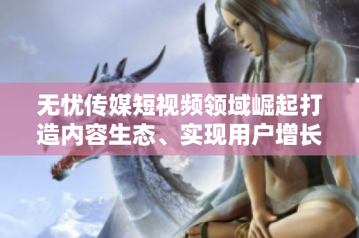 無憂傳媒短視頻領域崛起打造內容生態(tài)、實現(xiàn)用戶增長