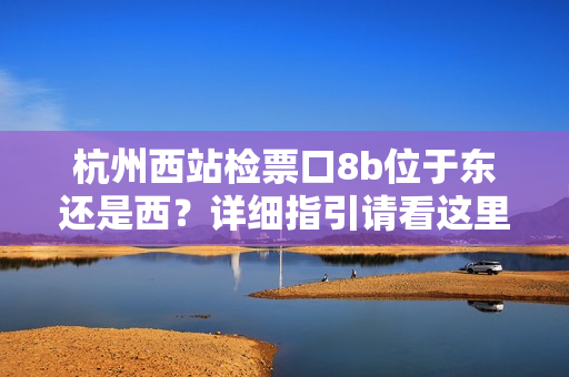 杭州西站檢票口8b位于東還是西？詳細(xì)指引請看這里