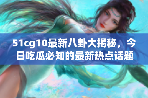 51cg10最新八卦大揭秘，今日吃瓜必知的最新熱點話題