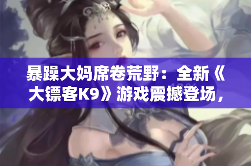 暴躁大媽席卷荒野：全新《大鏢客K9》游戲震撼登場，繼續(xù)傳承經(jīng)典，顛覆驚喜等你探索