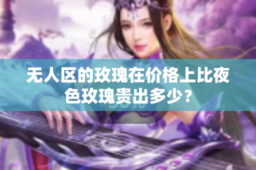 無人區(qū)的玫瑰在價格上比夜色玫瑰貴出多少？