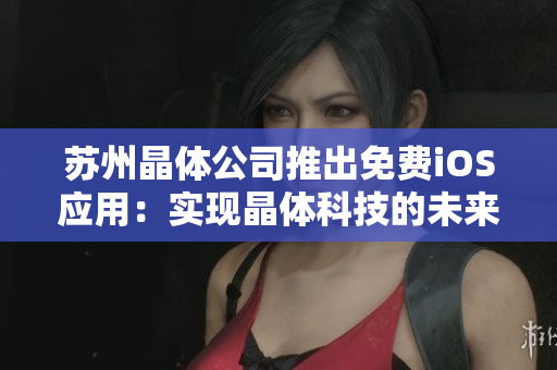 蘇州晶體公司推出免費(fèi)iOS應(yīng)用：實(shí)現(xiàn)晶體科技的未來前景、功能及用戶體驗(yàn)的全面介紹