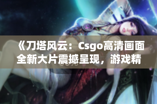 《刀塔風(fēng)云：Csgo高清畫面全新大片震撼呈現(xiàn)，游戲精彩瞬間一網(wǎng)打盡》