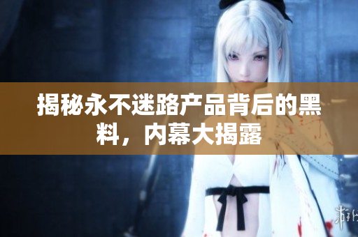 揭秘永不迷路產(chǎn)品背后的黑料，內(nèi)幕大揭露