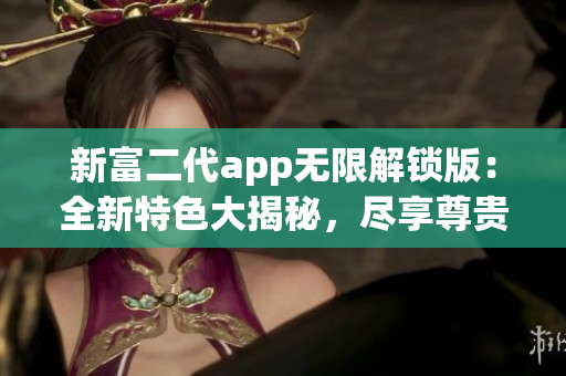 新富二代app無限解鎖版：全新特色大揭秘，盡享尊貴體驗(yàn)