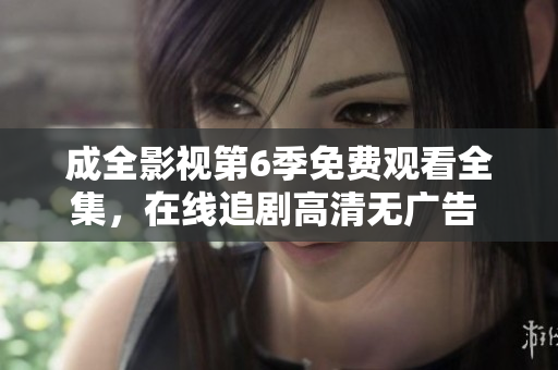 成全影視第6季免費(fèi)觀看全集，在線追劇高清無廣告 ，精彩內(nèi)容盡收眼底