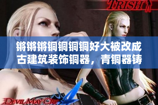鏘鏘鏘銅銅銅銅好大被改成古建筑裝飾銅器，青銅器鑄造技術(shù)源起與發(fā)展