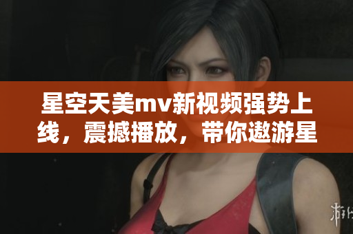 星空天美m(xù)v新視頻強勢上線，震撼播放，帶你遨游星際浩瀚