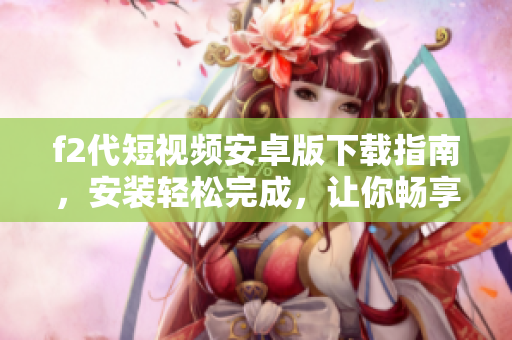 f2代短視頻安卓版下載指南，安裝輕松完成，讓你暢享全新視頻體驗