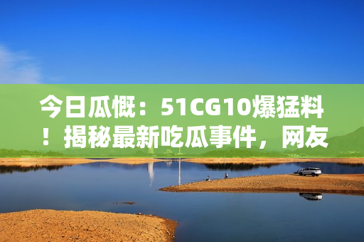 今日瓜慨：51CG10爆猛料！揭秘最新吃瓜事件，網(wǎng)友熱議！