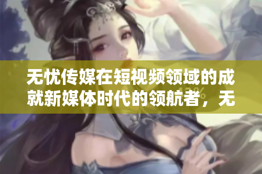 無憂傳媒在短視頻領(lǐng)域的成就新媒體時代的領(lǐng)航者，無憂傳媒在短視頻領(lǐng)域躋身領(lǐng)先行列