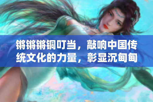 鏘鏘鏘銅叮當(dāng)，敲響中國傳統(tǒng)文化的力量，彰顯沉甸甸的歷史價值
