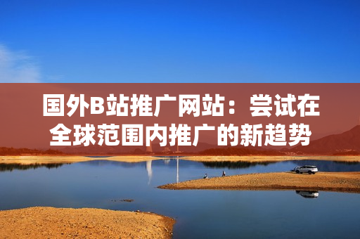 國外B站推廣網(wǎng)站：嘗試在全球范圍內(nèi)推廣的新趨勢