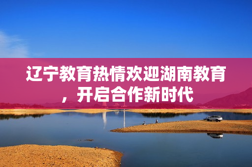 遼寧教育熱情歡迎湖南教育，開啟合作新時(shí)代