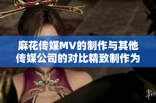 麻花傳媒MV的制作與其他傳媒公司的對比精致制作為何脫穎而出