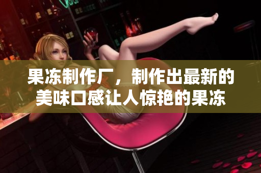 果凍制作廠，制作出最新的美味口感讓人驚艷的果凍