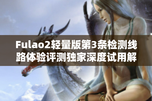 Fulao2輕量版第3條檢測線路體驗評測獨家深度試用解析