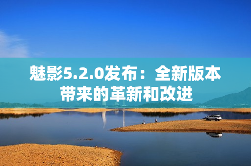 魅影5.2.0發(fā)布：全新版本帶來的革新和改進