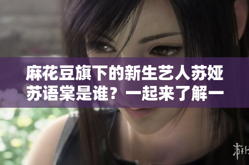 麻花豆旗下的新生藝人蘇婭蘇語棠是誰？一起來了解一下她的成長經(jīng)歷和文藝才華吧