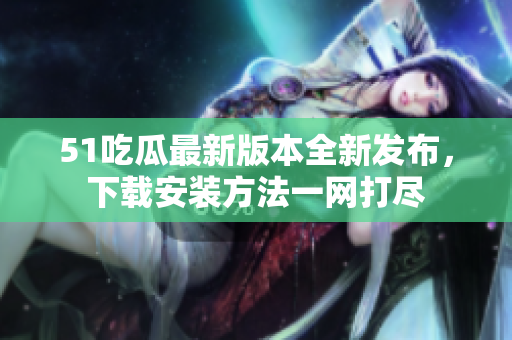 51吃瓜最新版本全新發(fā)布，下載安裝方法一網(wǎng)打盡