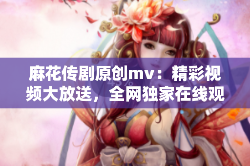 麻花傳劇原創(chuàng)mv：精彩視頻大放送，全網(wǎng)獨家在線觀看