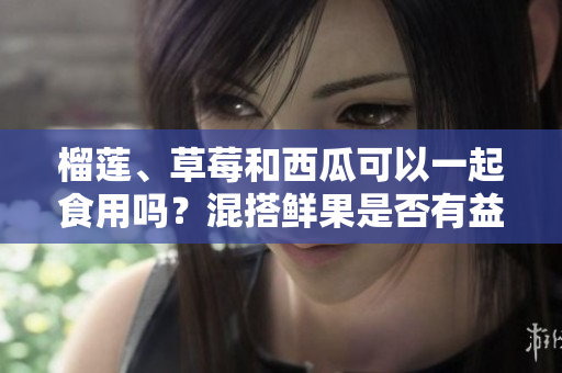 榴蓮、草莓和西瓜可以一起食用嗎？混搭鮮果是否有益健康？