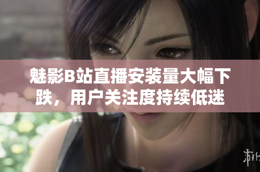 魅影B站直播安裝量大幅下跌，用戶關(guān)注度持續(xù)低迷