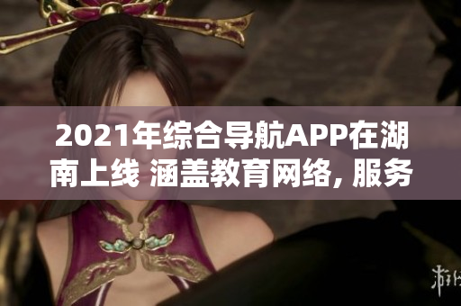 2021年綜合導(dǎo)航APP在湖南上線 涵蓋教育網(wǎng)絡(luò), 服務(wù)便捷, 歡迎使用
