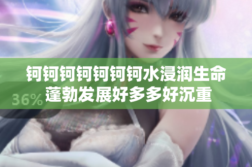 鈳鈳鈳鈳鈳鈳鈳水浸潤(rùn)生命 蓬勃發(fā)展好多多好沉重