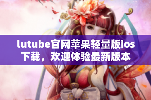 lutube官網(wǎng)蘋果輕量版ios下載，歡迎體驗(yàn)最新版本