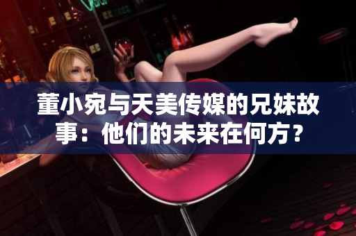 董小宛與天美傳媒的兄妹故事：他們的未來在何方？