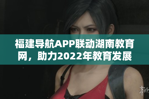 福建導(dǎo)航APP聯(lián)動(dòng)湖南教育網(wǎng)，助力2022年教育發(fā)展
