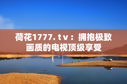 荷花1777. tⅴ：擁抱極致畫質(zhì)的電視頂級享受