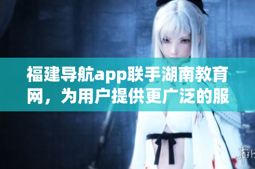 福建導(dǎo)航app聯(lián)手湖南教育網(wǎng)，為用戶提供更廣泛的服務(wù)范圍