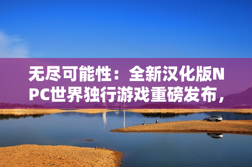 無(wú)盡可能性：全新漢化版NPC世界獨(dú)行游戲重磅發(fā)布，讓您探索自由無(wú)限的虛擬世界