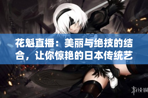 花魁直播：美麗與絕技的結(jié)合，讓你驚艷的日本傳統(tǒng)藝妓表演直播