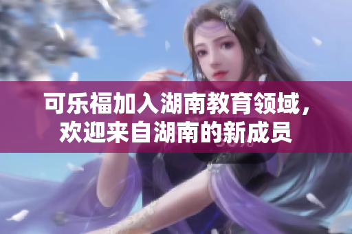 可樂福加入湖南教育領(lǐng)域，歡迎來自湖南的新成員