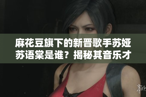 麻花豆旗下的新晉歌手蘇婭蘇語棠是誰？揭秘其音樂才華與成長故事