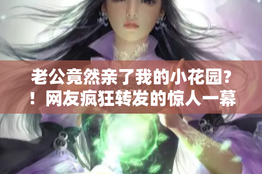 老公竟然親了我的小花園？！網(wǎng)友瘋狂轉(zhuǎn)發(fā)的驚人一幕