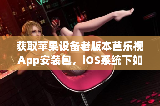 獲取蘋果設(shè)備老版本芭樂視App安裝包，iOS系統(tǒng)下如何下載和安裝？