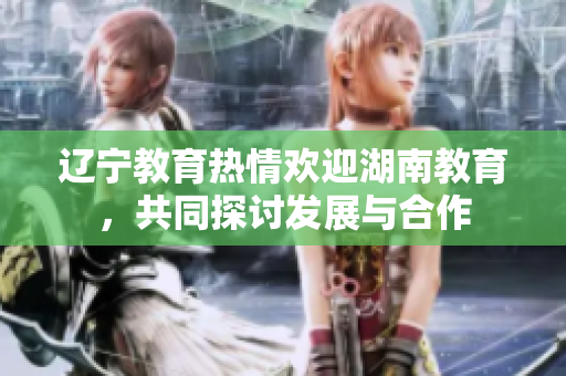 遼寧教育熱情歡迎湖南教育，共同探討發(fā)展與合作