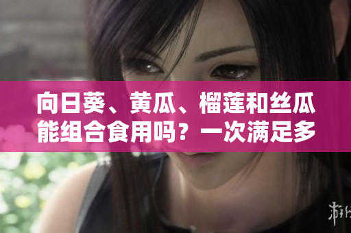 向日葵、黃瓜、榴蓮和絲瓜能組合食用嗎？一次滿足多重口感的美食新探索